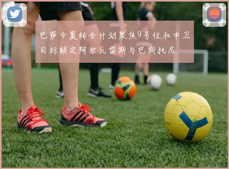 巴萨今夏转会计划聚焦9号位和中卫目标锁定阿尔瓦雷斯与巴斯托尼