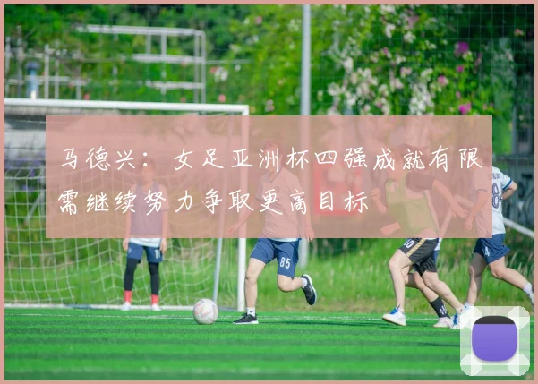 马德兴：女足亚洲杯四强成就有限需继续努力争取更高目标
