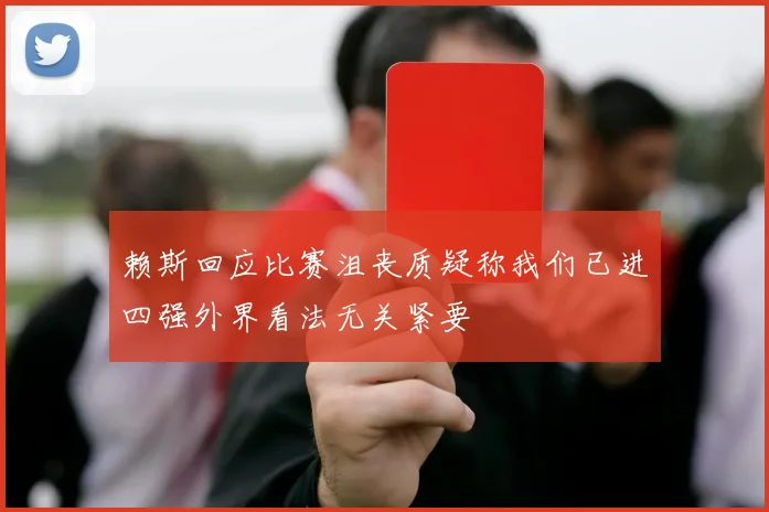 赖斯回应比赛沮丧质疑称我们已进四强外界看法无关紧要