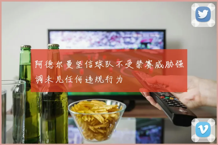 阿德尔曼坚信球队不受禁赛威胁强调未见任何违规行为