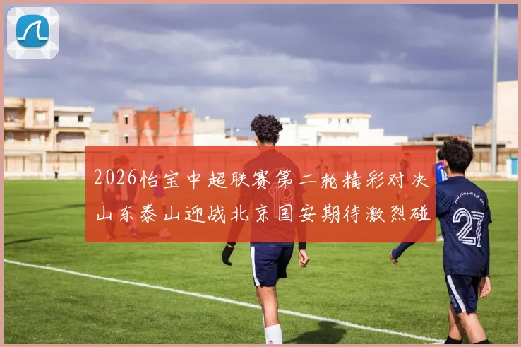 2026怡宝中超联赛第二轮精彩对决山东泰山迎战北京国安期待激烈碰撞