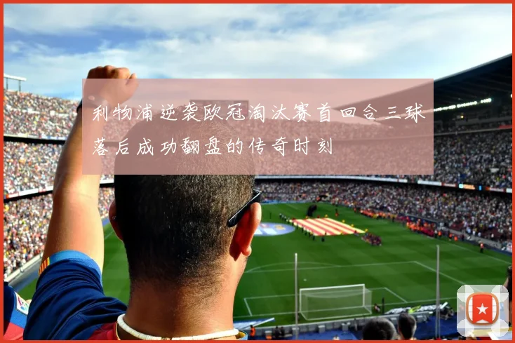 利物浦逆袭欧冠淘汰赛首回合三球落后成功翻盘的传奇时刻