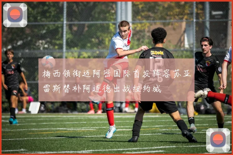 梅西领衔迈阿密国际首发阵容苏亚雷斯替补阿连德出战纽约城