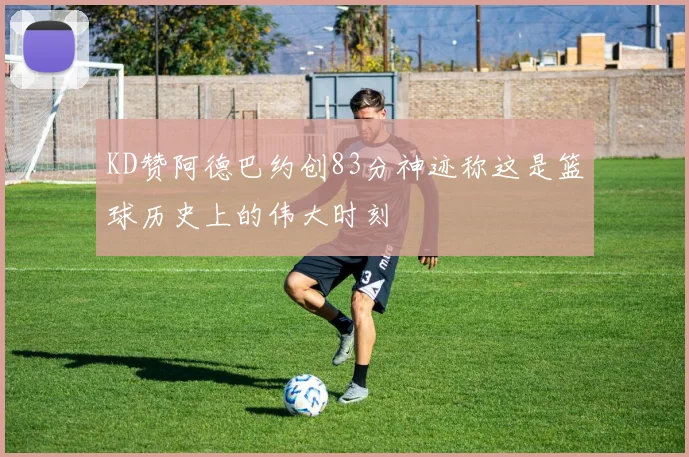 KD赞阿德巴约创83分神迹称这是篮球历史上的伟大时刻