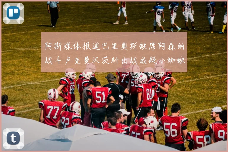 阿斯媒体报道巴里奥斯缺席阿森纳战斗卢克曼汉茨科出战成疑小蜘蛛有望参赛