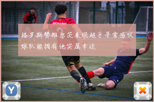 格罗斯赞维尔茨表现超乎寻常感叹球队能拥有他实属幸运