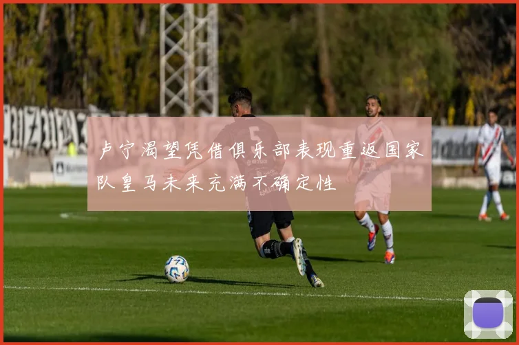卢宁渴望凭借俱乐部表现重返国家队皇马未来充满不确定性