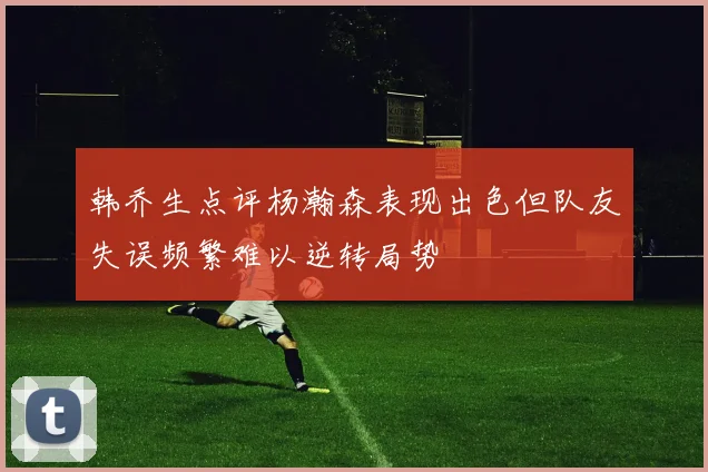 韩乔生点评杨瀚森表现出色但队友失误频繁难以逆转局势
