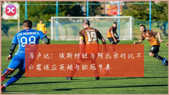 马卢达:埃斯特旺与阿扎尔对比不公需适应英超与欧冠节奏