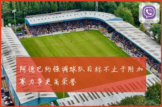 阿德巴约强调球队目标不止于附加赛力争更高荣誉