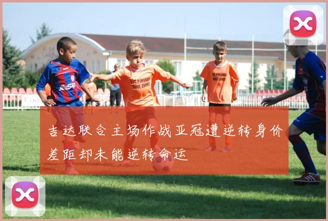 吉达联合主场作战亚冠遭逆转身价差距却未能逆转命运