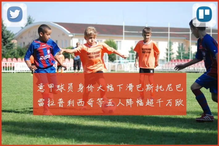 意甲球员身价大幅下滑巴斯托尼巴雷拉普利西奇等五人降幅超千万欧元