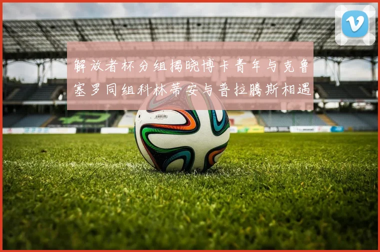 解放者杯分组揭晓博卡青年与克鲁塞罗同组科林蒂安与普拉腾斯相遇