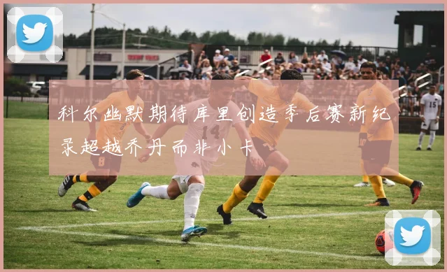 科尔幽默期待库里创造季后赛新纪录超越乔丹而非小卡