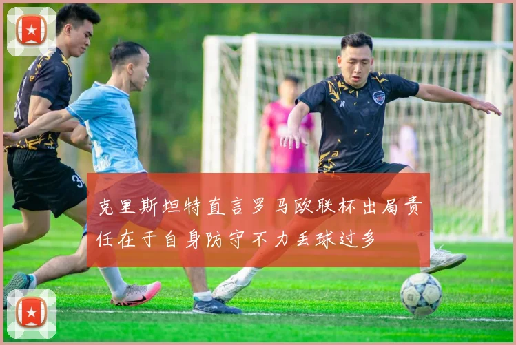 克里斯坦特直言罗马欧联杯出局责任在于自身防守不力丢球过多