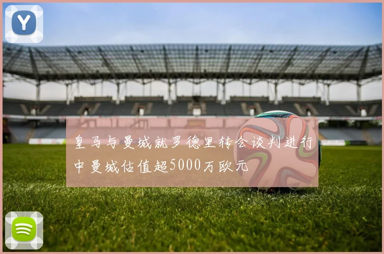 皇马与曼城就罗德里转会谈判进行中曼城估值超5000万欧元