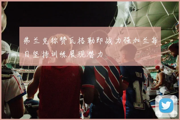 弗兰克称赞瓦格勒即战力强加兰每日坚持训练展现潜力